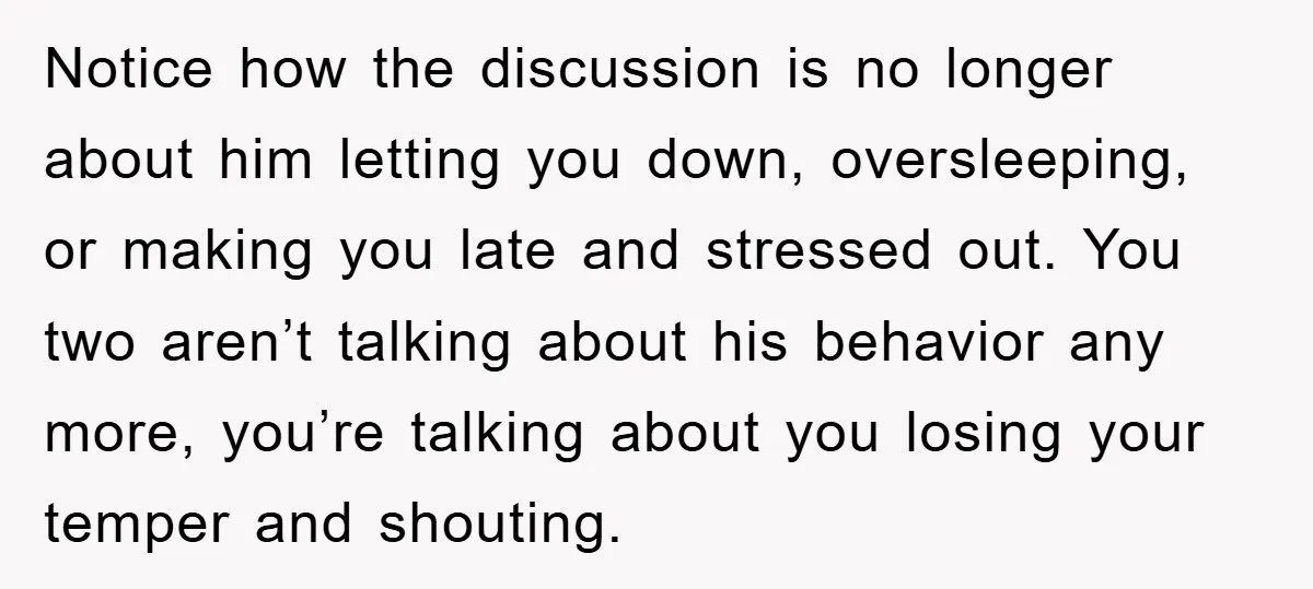 Notice how the discussion is no longer about him letting you down, oversleeping, or making you late and stressed out. You two aren’t talking about his behavior any more, you’re...