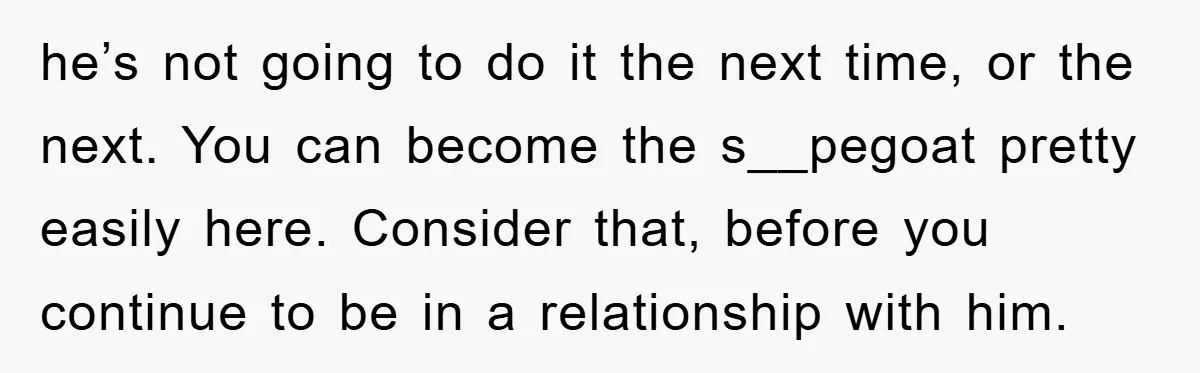 he’s not going to do it the next time, or the next. You can become the s__pegoat pretty easily here. Consider that, before you continue to be in a relationship...