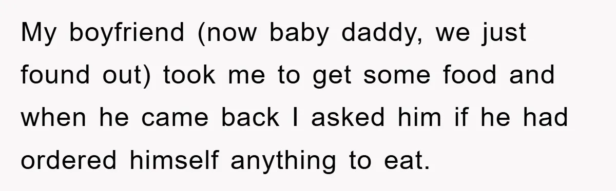 My boyfriend (now baby daddy, we just found out) took me to get some food and when he came back I asked him if he had ordered himself anything to...