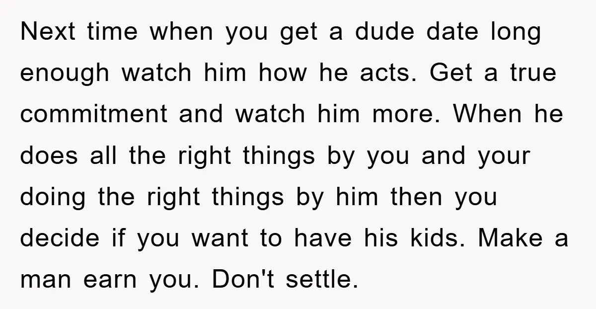 Next time when you get a dude date long enough watch him how he acts. Get a true commitment and watch him more. When he does all the right things...