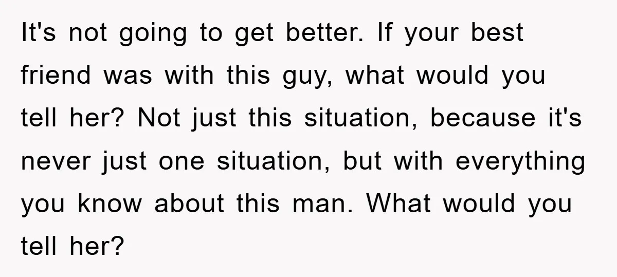 It's not going to get better. If your best friend was with this guy, what would you tell her? Not just this situation, because it's never just one situation, but...