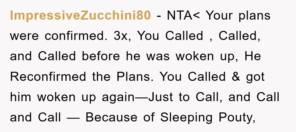 ImpressiveZucchini80 − NTA< Your plans were confirmed. 3x, You Called , Called, and Called before he was woken up, He Reconfirmed the Plans. You Called & got him woken up...