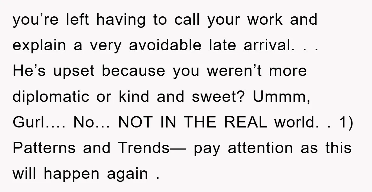 you’re left having to call your work and explain a very avoidable late arrival. . . He’s upset because you weren’t more diplomatic or kind and sweet? Ummm, Gurl…. No…...