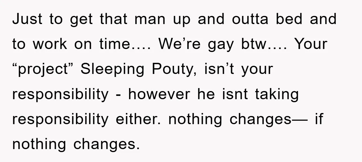 Just to get that man up and outta bed and to work on time…. We’re gay btw…. Your “project” Sleeping Pouty, isn’t your responsibility - however he isnt taking responsibility...