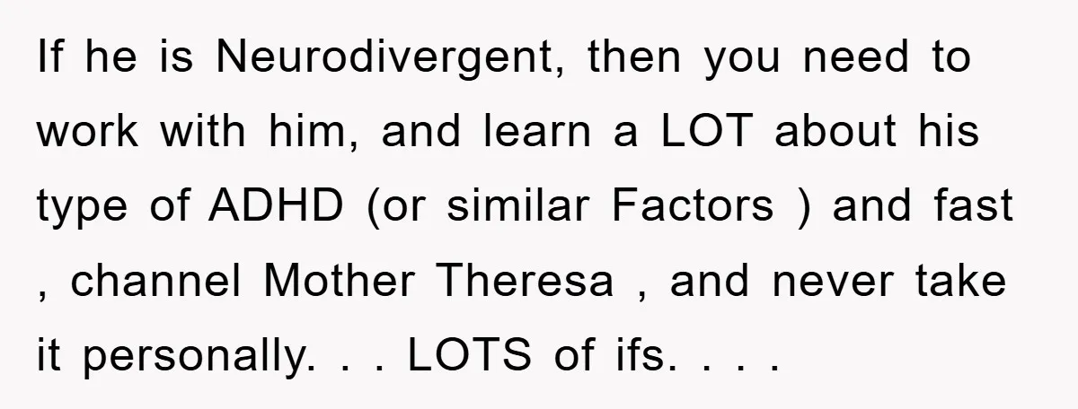 If he is Neurodivergent, then you need to work with him, and learn a LOT about his type of ADHD (or similar Factors ) and fast , channel Mother Theresa...