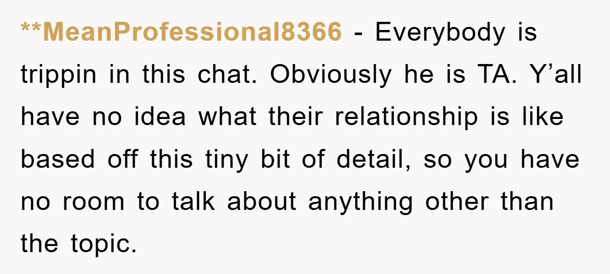 **MeanProfessional8366 − Everybody is trippin in this chat. Obviously he is TA. Y’all have no idea what their relationship is like based off this tiny bit of detail, so you...