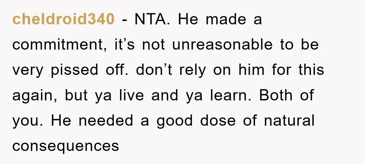 cheldroid340 − NTA. He made a commitment, it’s not unreasonable to be very pissed off. don’t rely on him for this again, but ya live and ya learn. Both of...
