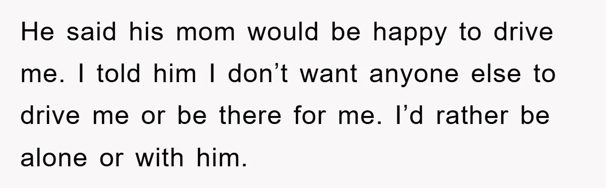 He said his mom would be happy to drive me. I told him I don’t want anyone else to drive me or be there for me. I’d rather be alone...