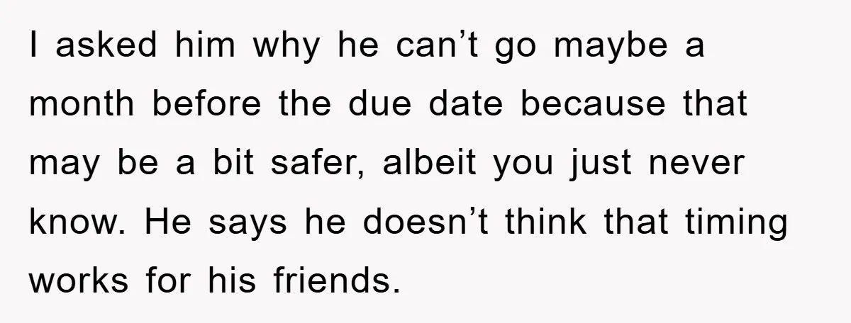 I asked him why he can’t go maybe a month before the due date because that may be a bit safer, albeit you just never know. He says he doesn’t...