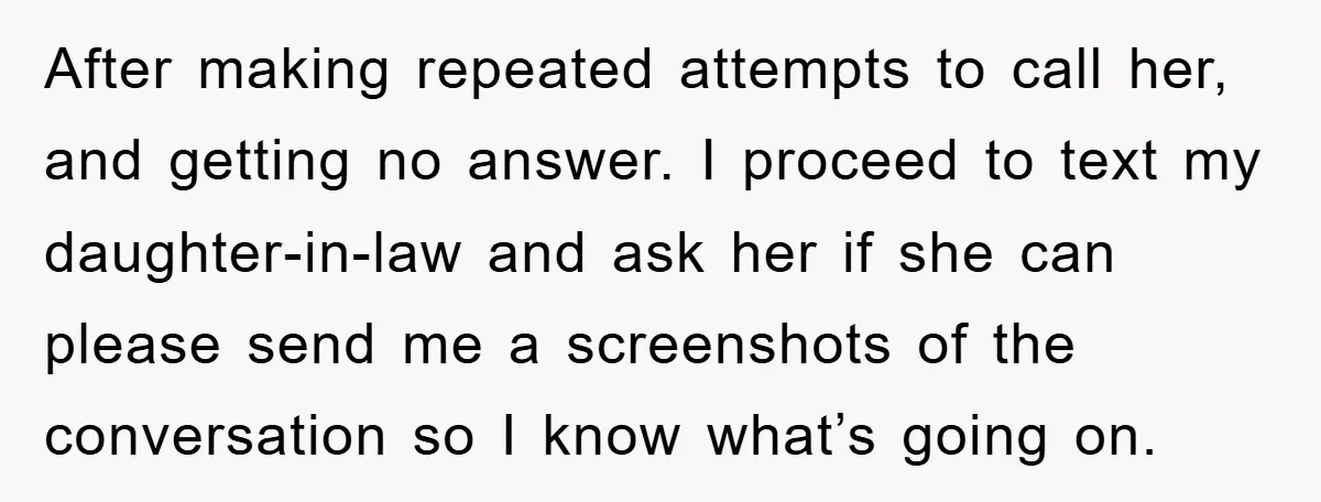 After making repeated attempts to call her, and getting no answer. I proceed to text my daughter-in-law and ask her if she can please send me a screenshots of the...