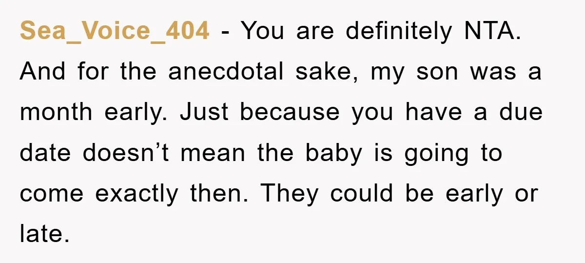 Sea_Voice_404 − You are definitely NTA. And for the anecdotal sake, my son was a month early. Just because you have a due date doesn’t mean the baby is going...