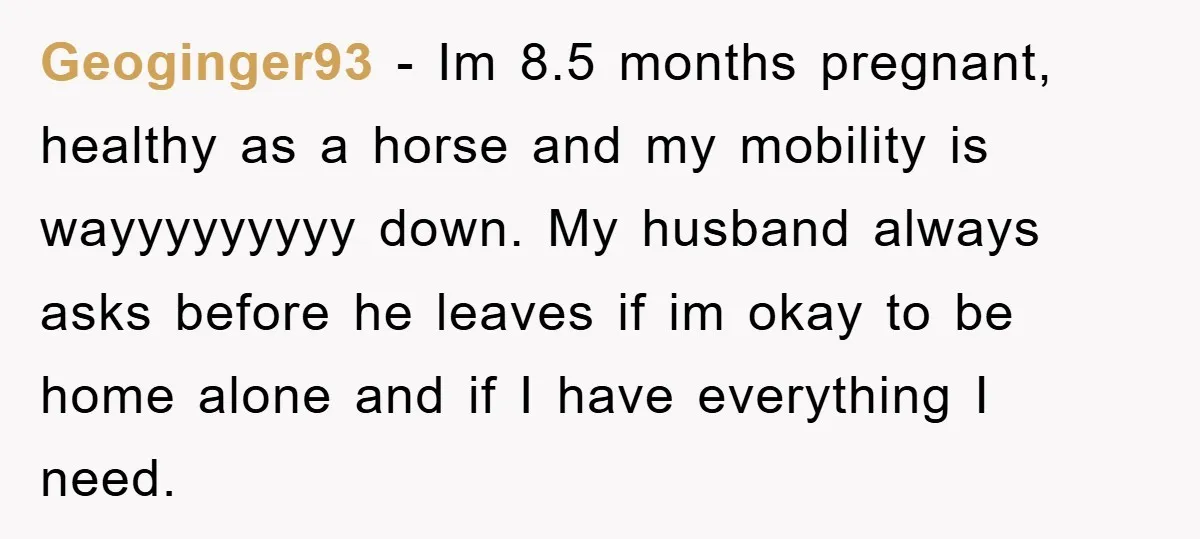 Geoginger93 − Im 8.5 months pregnant, healthy as a horse and my mobility is wayyyyyyyyy down. My husband always asks before he leaves if im okay to be home alone...