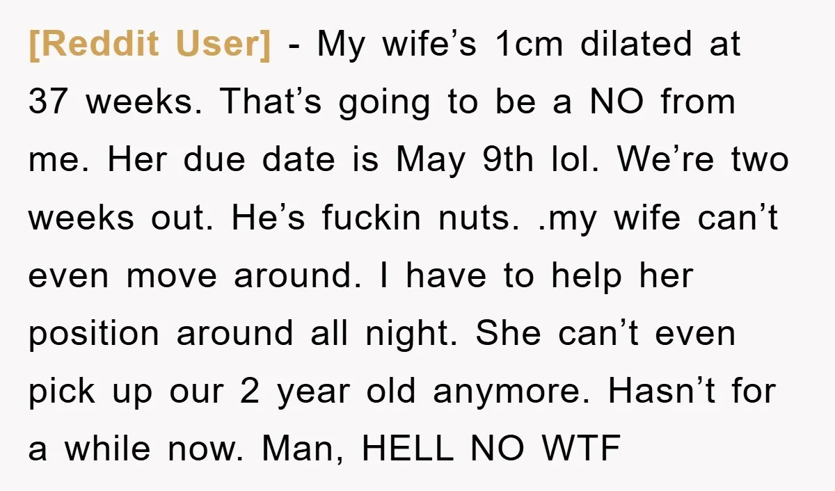 [Reddit User] − My wife’s 1cm dilated at 37 weeks. That’s going to be a NO from me. Her due date is May 9th lol. We’re two weeks out. He’s...