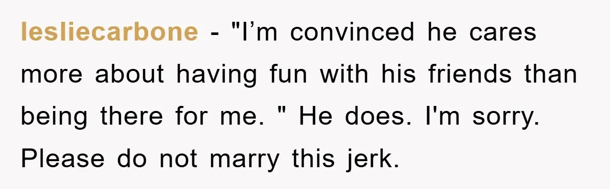 lesliecarbone − "I’m convinced he cares more about having fun with his friends than being there for me. " He does. I'm sorry. Please do not marry this jerk.