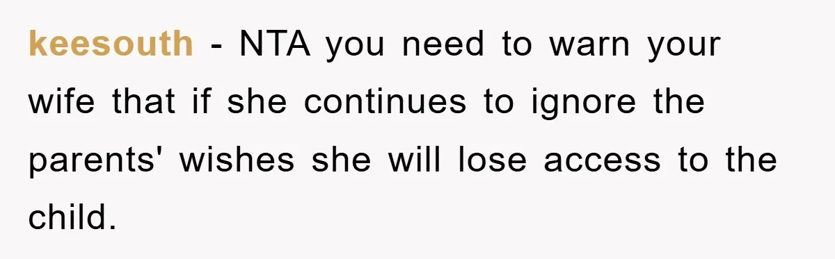 keesouth − NTA you need to warn your wife that if she continues to ignore the parents' wishes she will lose access to the child.