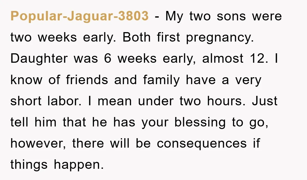 Popular-Jaguar-3803 − My two sons were two weeks early. Both first pregnancy. Daughter was 6 weeks early, almost 12. I know of friends and family have a very short labor....
