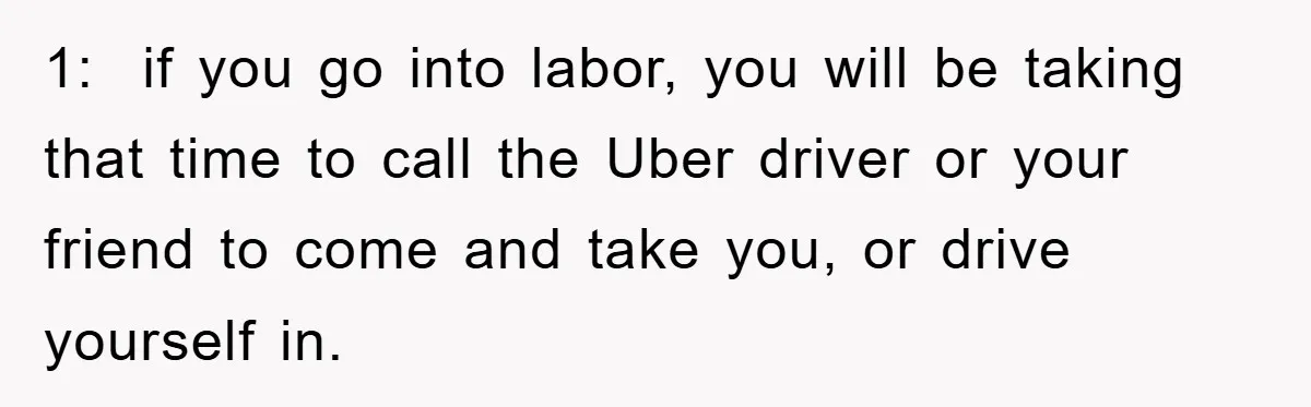 1:  if you go into labor, you will be taking that time to call the Uber driver or your friend to come and take you, or drive yourself in.
