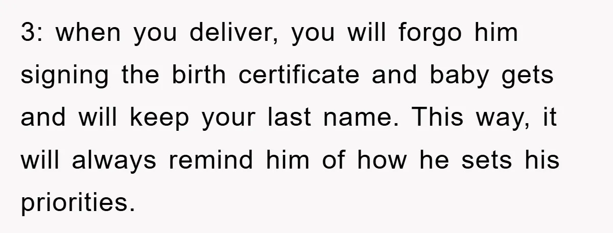 3: when you deliver, you will forgo him signing the birth certificate and baby gets and will keep your last name. This way, it will always remind him of how...