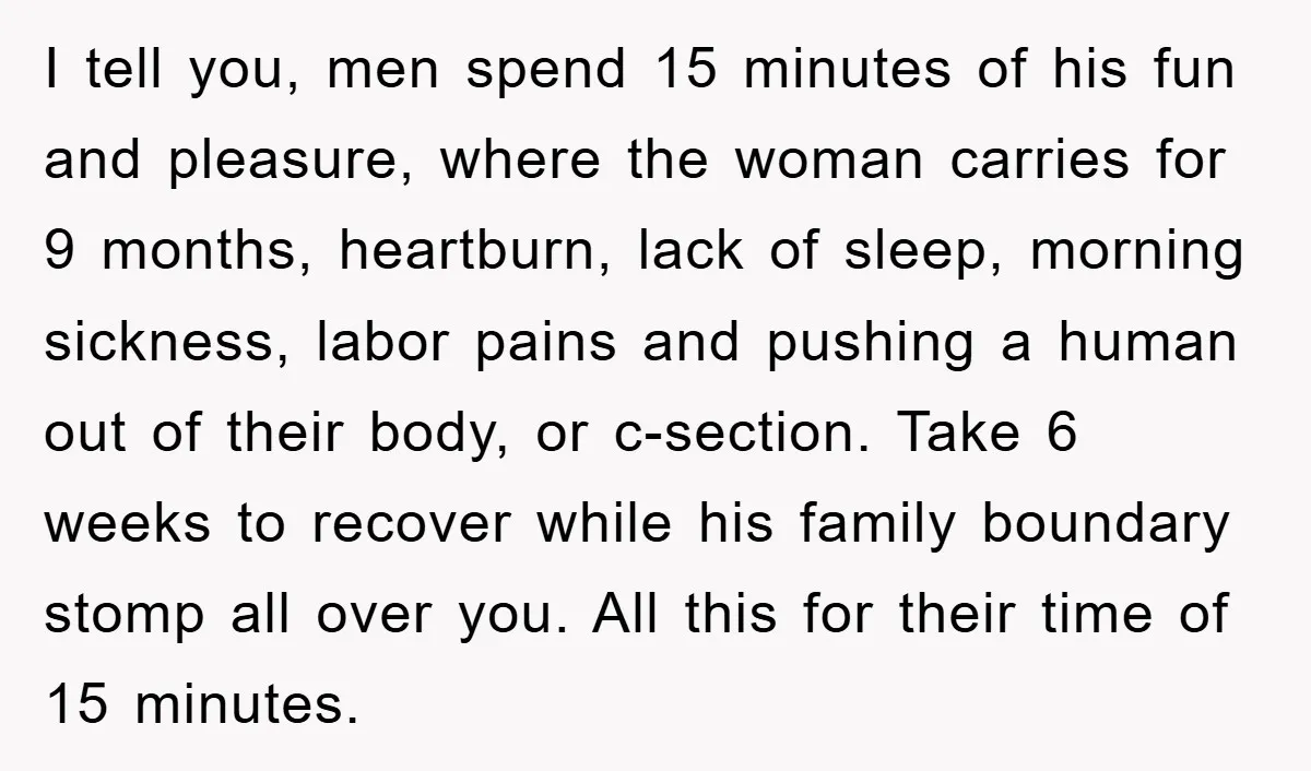 I tell you, men spend 15 minutes of his fun and pleasure, where the woman carries for 9 months, heartburn, lack of sleep, morning sickness, labor pains and pushing a...