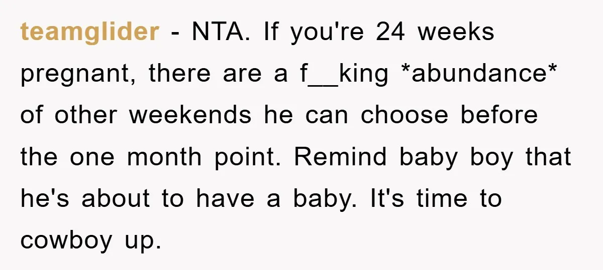 teamglider − NTA. If you're 24 weeks pregnant, there are a f__king *abundance* of other weekends he can choose before the one month point. Remind baby boy that he's about...
