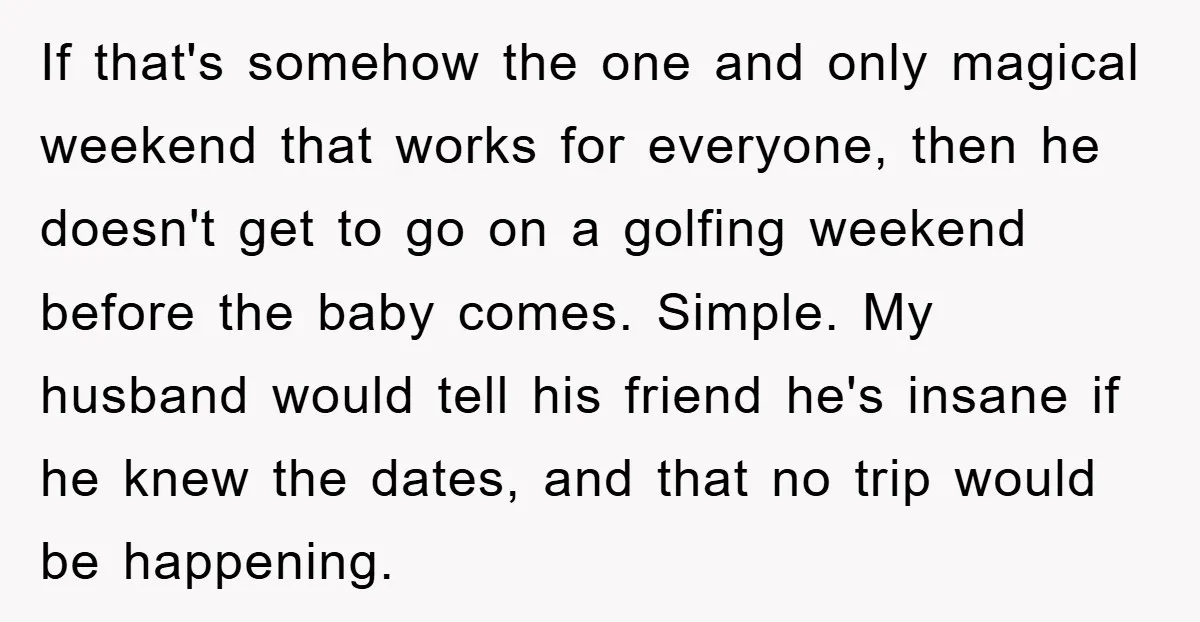 If that's somehow the one and only magical weekend that works for everyone, then he doesn't get to go on a golfing weekend before the baby comes. Simple. My husband...