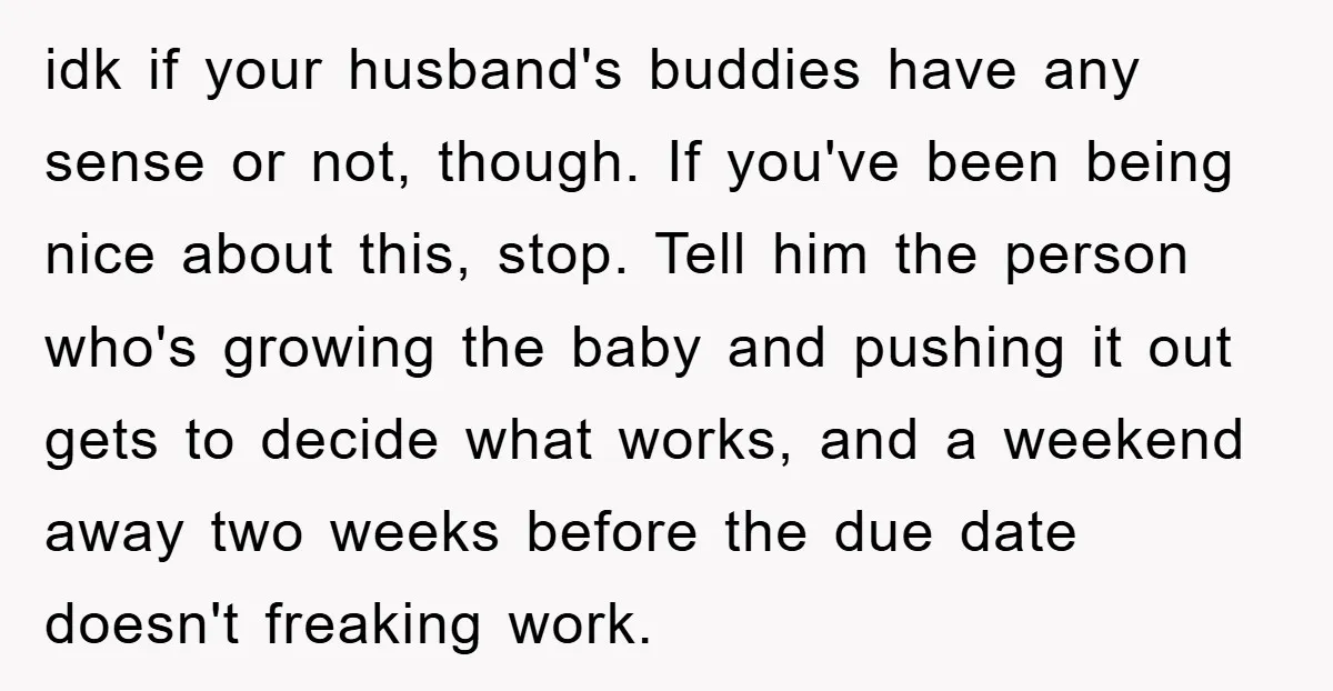 idk if your husband's buddies have any sense or not, though. If you've been being nice about this, stop. Tell him the person who's growing the baby and pushing it...