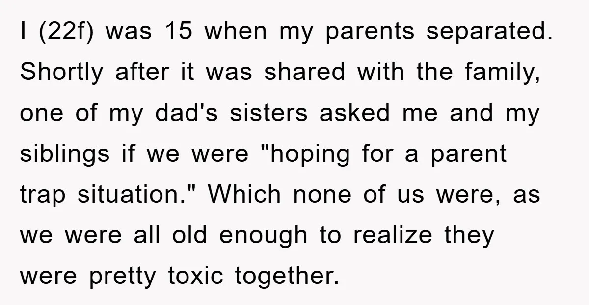 I (22f) was 15 when my parents separated. Shortly after it was shared with the family, one of my dad's sisters asked me and my siblings if we were "hoping...