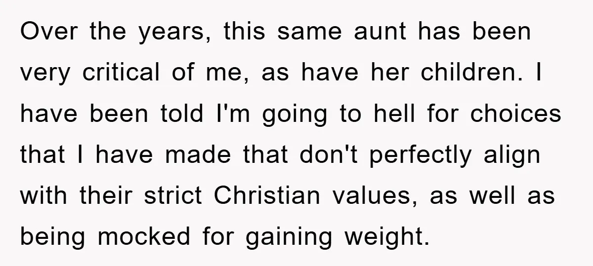 Over the years, this same aunt has been very critical of me, as have her children. I have been told I'm going to hell for choices that I have made...