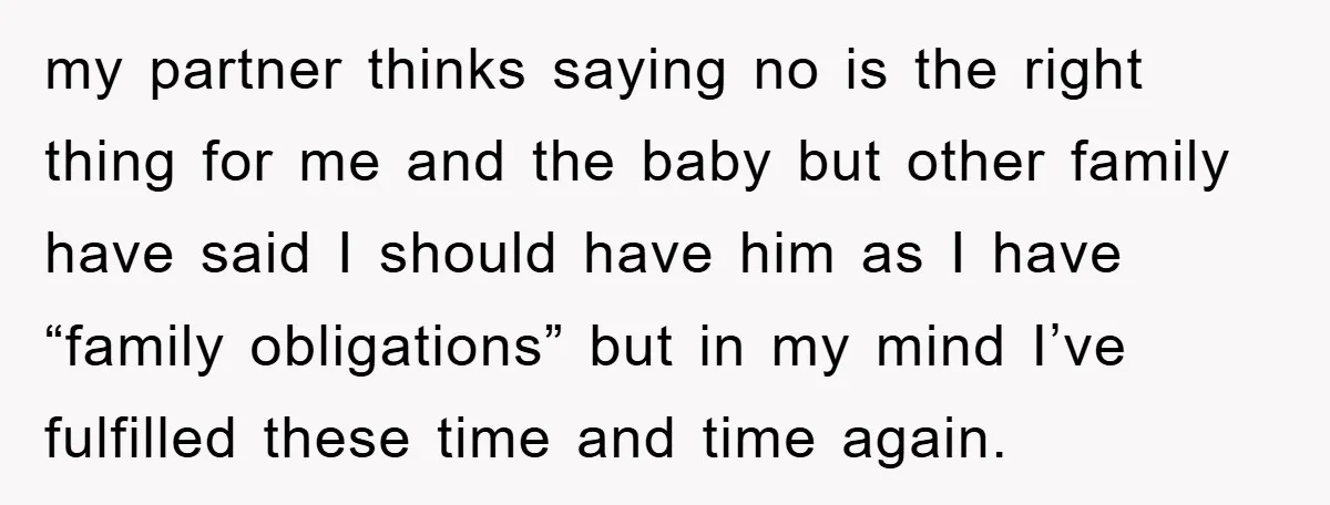 my partner thinks saying no is the right thing for me and the baby but other family have said I should have him as I have “family obligations” but in...