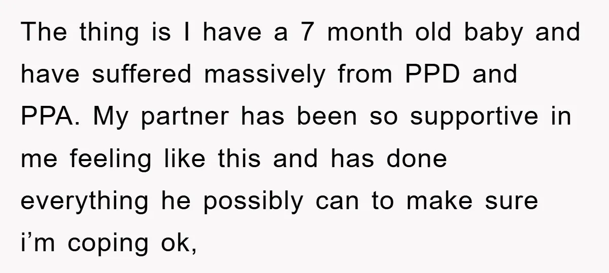 The thing is I have a 7 month old baby and have suffered massively from PPD and PPA. My partner has been so supportive in me feeling like this and...