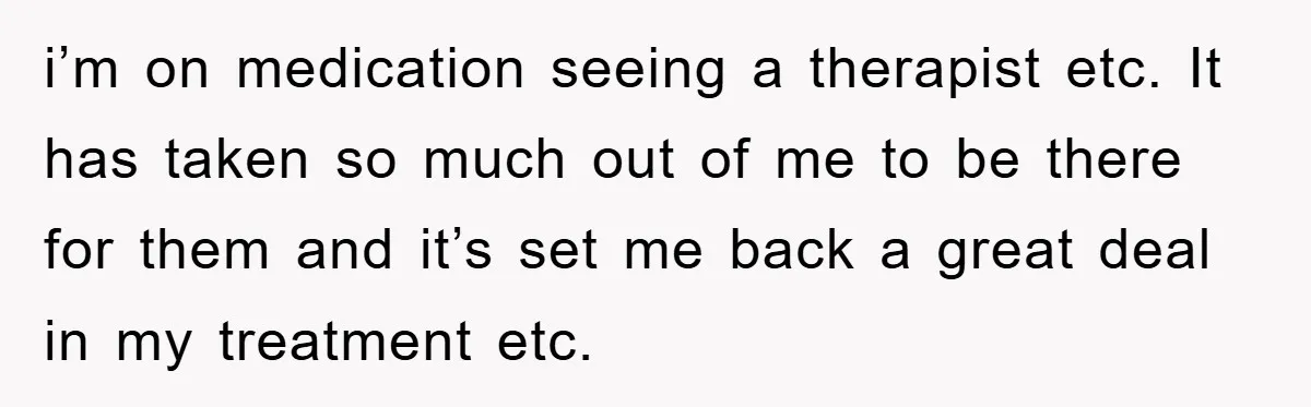 i’m on medication seeing a therapist etc. It has taken so much out of me to be there for them and it’s set me back a great deal in my...
