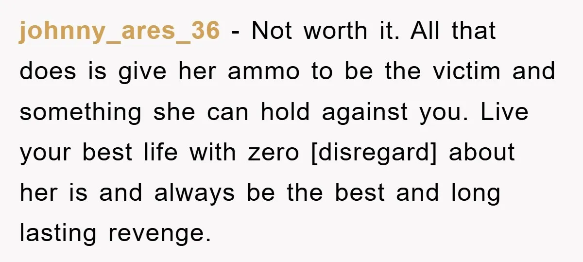 johnny_ares_36 − Not worth it. All that does is give her ammo to be the victim and something she can hold against you. Live your best life with zero [disregard]...