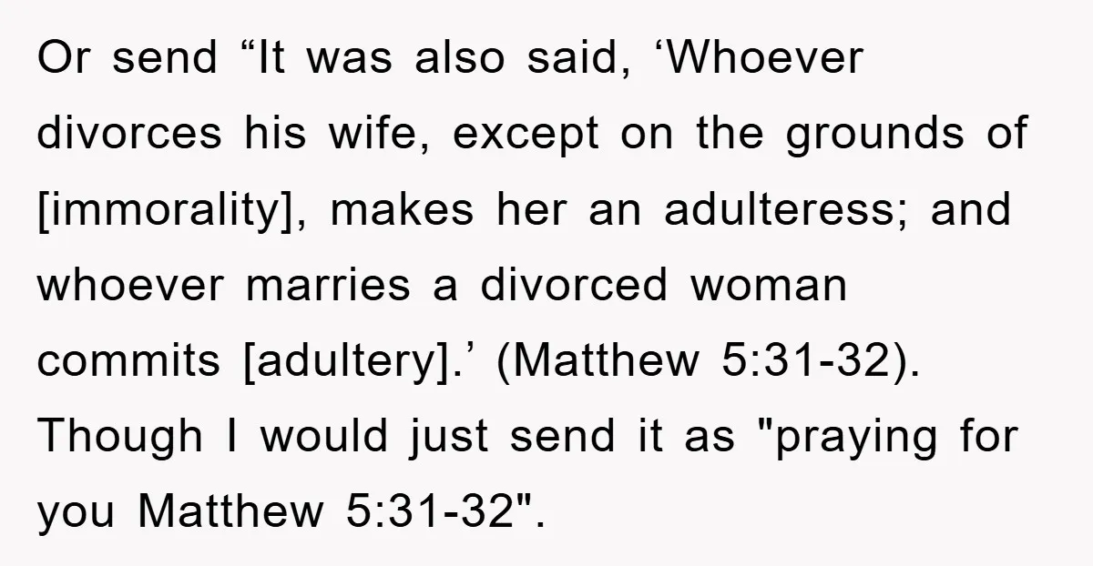 Or send “It was also said, ‘Whoever divorces his wife, except on the grounds of [immorality], makes her an adulteress; and whoever marries a divorced woman commits [adultery].’ (Matthew 5:31-32)....