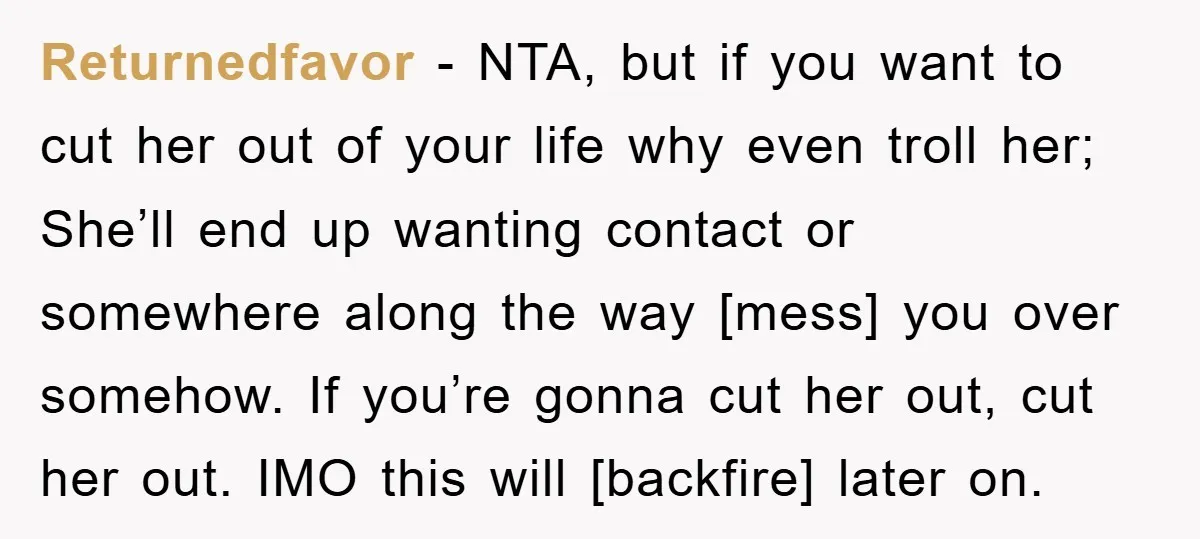 Returnedfavor − NTA, but if you want to cut her out of your life why even troll her; She’ll end up wanting contact or somewhere along the way [mess] you...