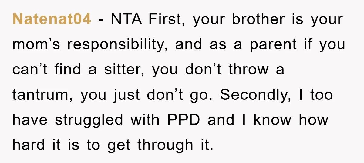 Natenat04 − NTA First, your brother is your mom’s responsibility, and as a parent if you can’t find a sitter, you don’t throw a tantrum, you just don’t go. Secondly,...
