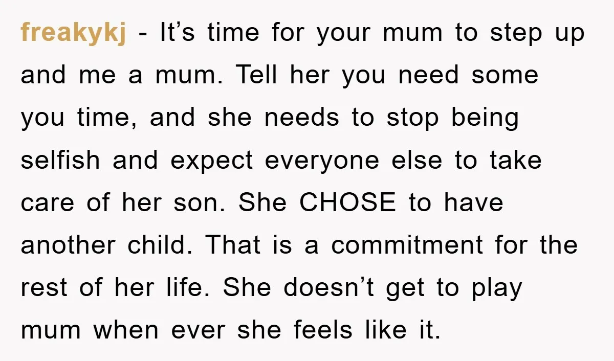 freakykj − It’s time for your mum to step up and me a mum. Tell her you need some you time, and she needs to stop being selfish and expect...