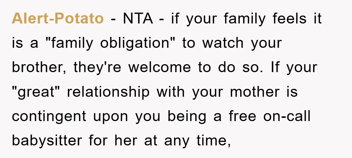 Alert-Potato − NTA - if your family feels it is a "family obligation" to watch your brother, they're welcome to do so. If your "great" relationship with your mother is...