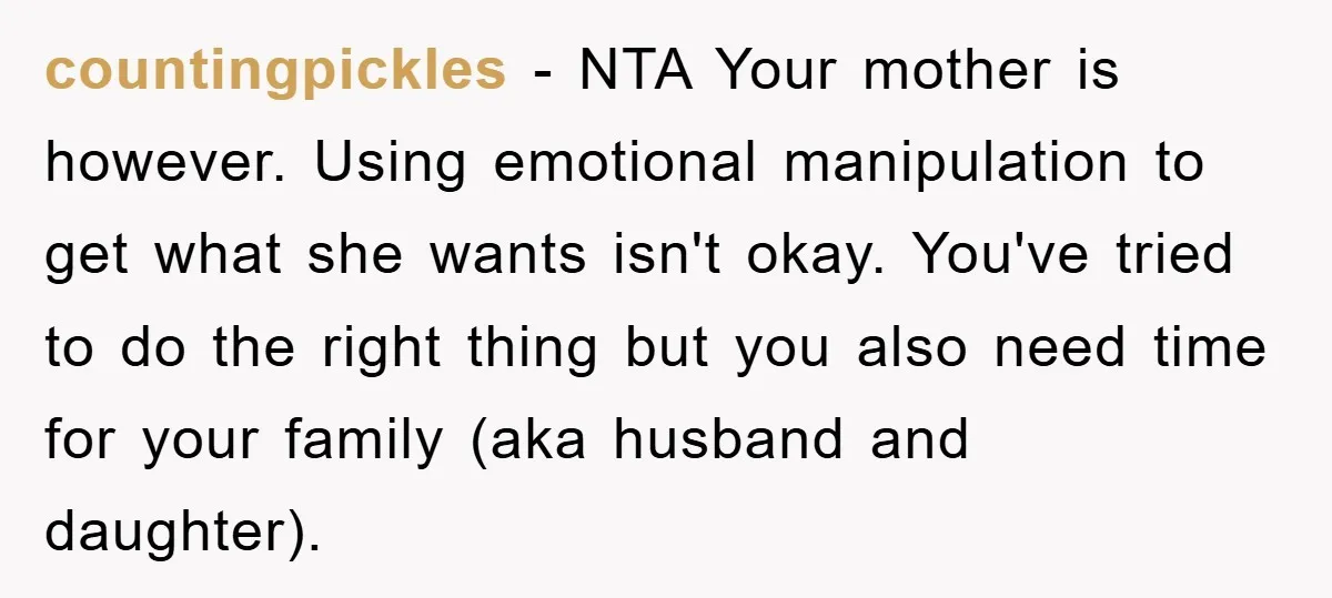 countingpickles − NTA Your mother is however. Using emotional manipulation to get what she wants isn't okay. You've tried to do the right thing but you also need time for...