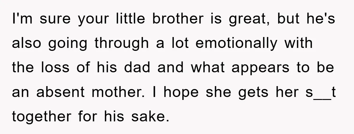 I'm sure your little brother is great, but he's also going through a lot emotionally with the loss of his dad and what appears to be an absent mother. I...