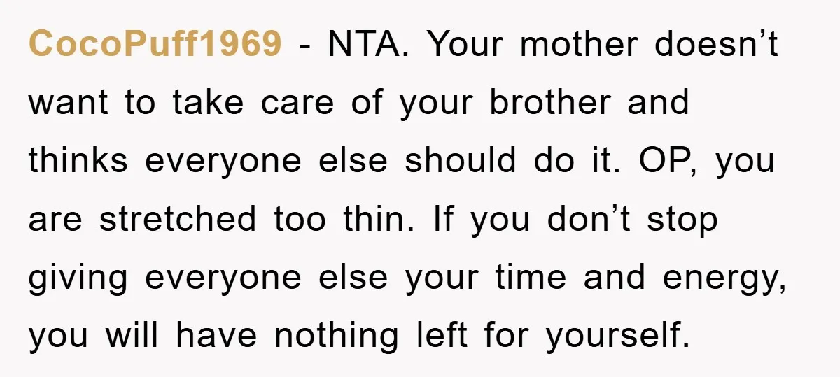 CocoPuff1969 − NTA. Your mother doesn’t want to take care of your brother and thinks everyone else should do it. OP, you are stretched too thin. If you don’t stop...