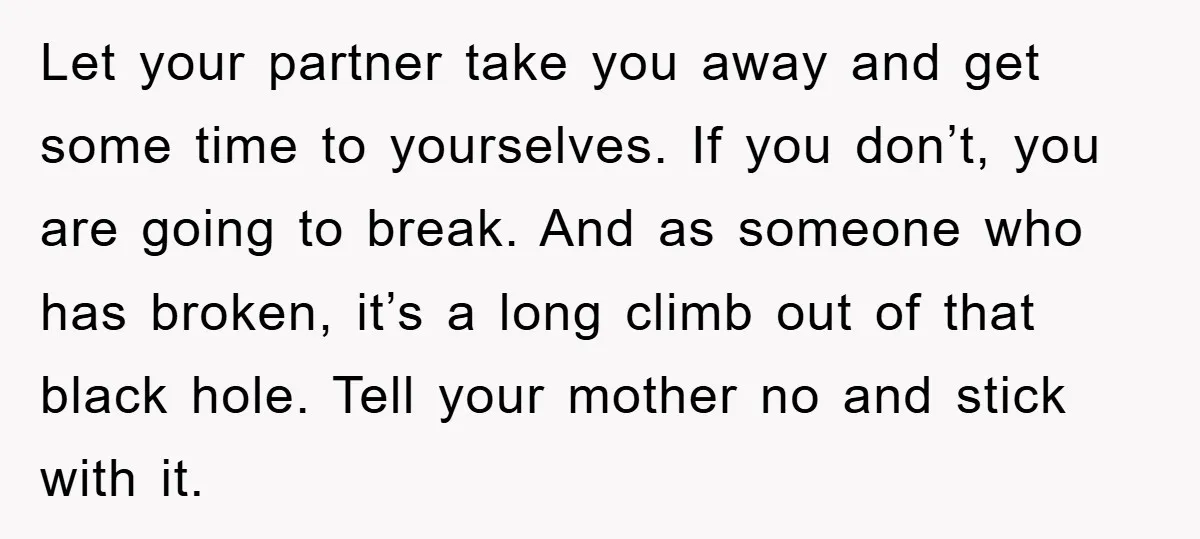 Let your partner take you away and get some time to yourselves. If you don’t, you are going to break. And as someone who has broken, it’s a long climb...