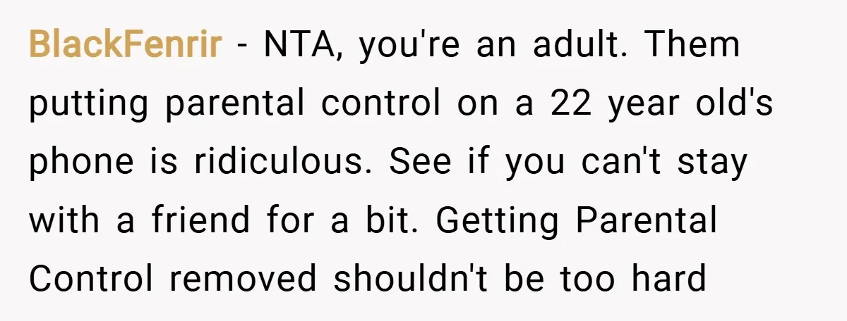 BlackFenrir − NTA, you're an adult. Them putting parental control on a 22 year old's phone is ridiculous. See if you can't stay with a friend for a bit. Getting...