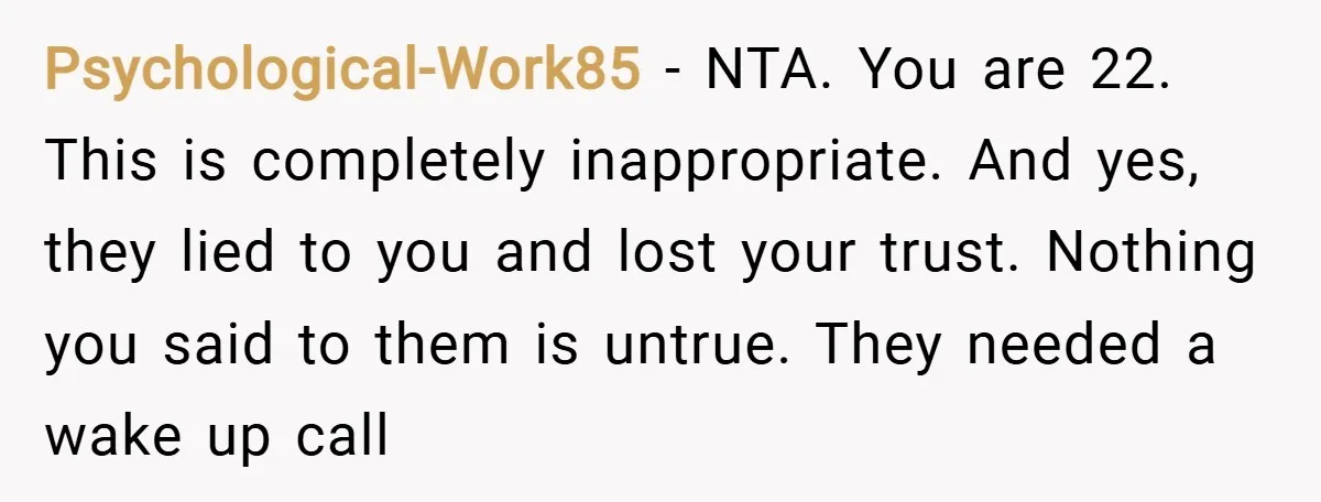 Psychological-Work85 − NTA. You are 22. This is completely inappropriate. And yes, they lied to you and lost your trust. Nothing you said to them is untrue. They needed a...