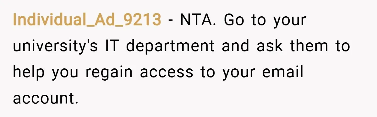 Individual_Ad_9213 − NTA. Go to your university's IT department and ask them to help you regain access to your email account.