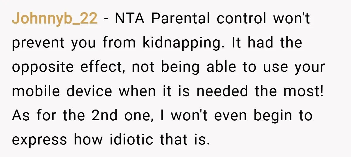 Johnnyb_22 − NTA Parental control won't prevent you from kidnapping. It had the opposite effect, not being able to use your mobile device when it is needed the most! As...