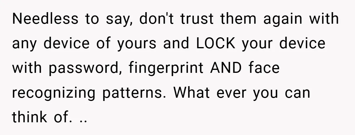 Needless to say, don't trust them again with any device of yours and LOCK your device with password, fingerprint AND face recognizing patterns. What ever you can think of. ..