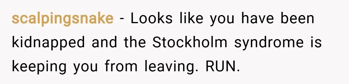 scalpingsnake − Looks like you have been kidnapped and the Stockholm syndrome is keeping you from leaving. RUN.