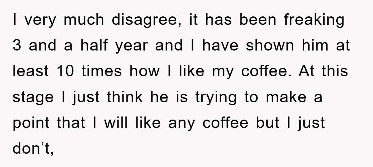 I very much disagree, it has been freaking 3 and a half year and I have shown him at least 10 times how I like my coffee. At this stage...