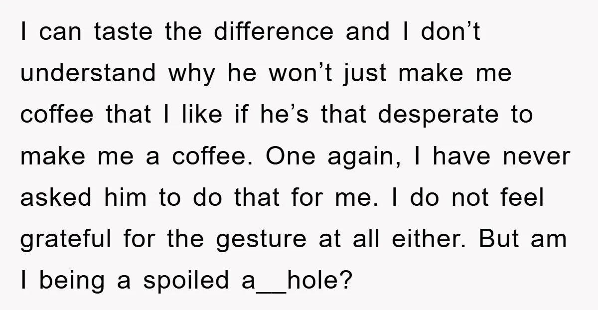 I can taste the difference and I don’t understand why he won’t just make me coffee that I like if he’s that desperate to make me a coffee. One again,...
