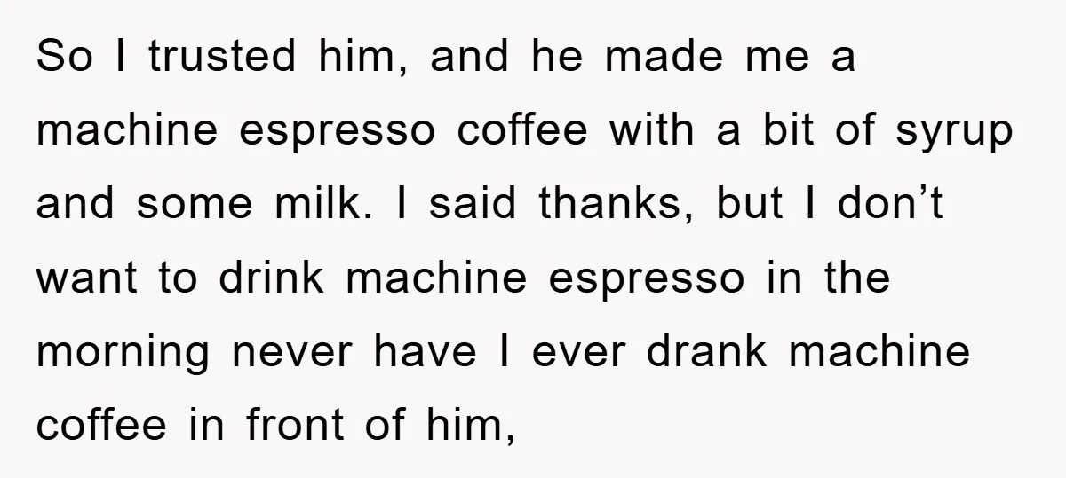 So I trusted him, and he made me a machine espresso coffee with a bit of syrup and some milk. I said thanks, but I don’t want to drink machine...